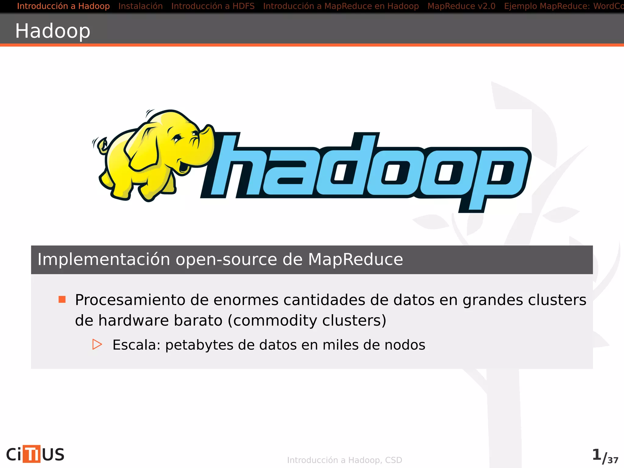Introducción a Hadoop Instalación Introducción a HDFS MapReduce en Hadoop v1 MapReduce en YARN Ejemplo MapReduce: WordCount
Hadoop
Implementación open-source de MapReduce
Procesamiento de enormes cantidades de datos en grandes clusters
de hardware barato (commodity clusters)
Escala: petabytes de datos en miles de nodos
Introducción a Hadoop, CSD 1/36
 