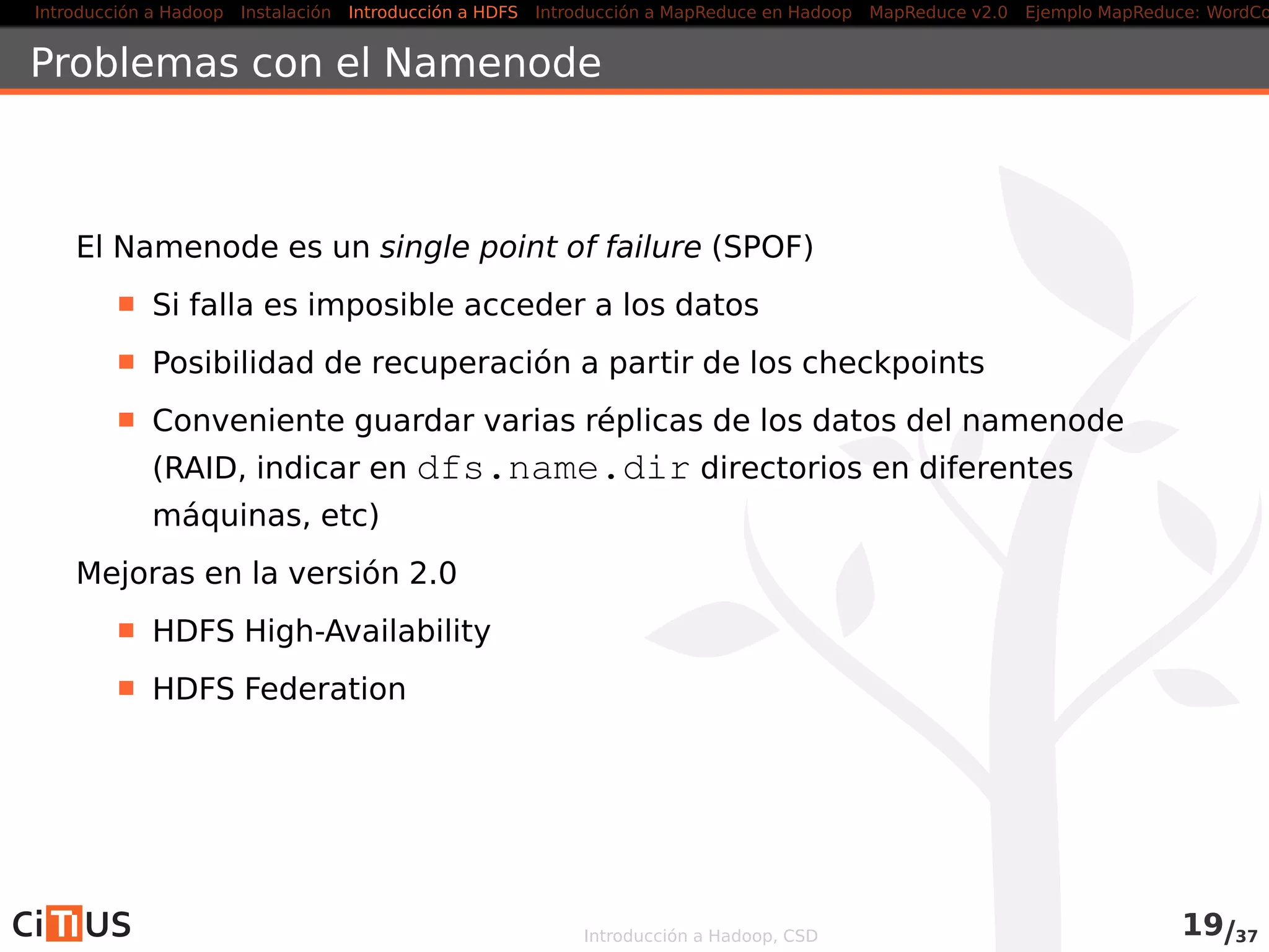 Introducción a Hadoop Instalación Introducción a HDFS MapReduce en Hadoop v1 MapReduce en YARN Ejemplo MapReduce: WordCount
Interfaz con HDFS
Varias interfaces:
1. Interfaz en línea de comandos: comando hadoop fs
2. Interfaz web
3. Interfaz Java
Interfaz en línea de comandos:
Permite cargar, descargar y acceder a los ﬁcheros HDFS desde línea
de comandos
Ayuda: hdfs dfs -help
Introducción a Hadoop, CSD 19/36
 