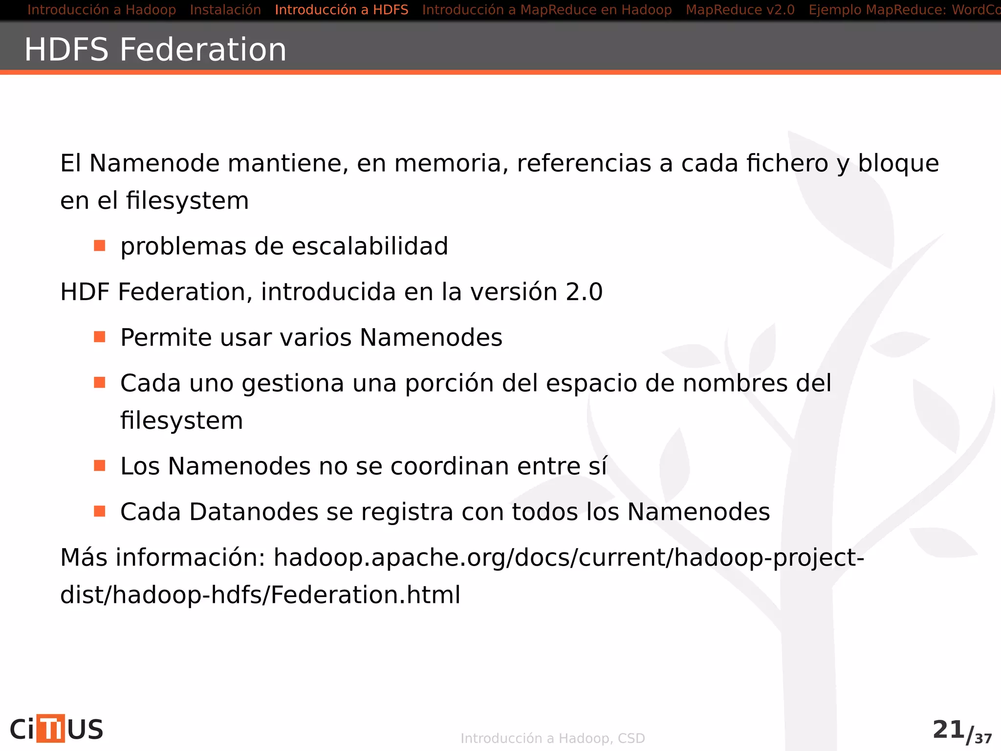 Introducción a Hadoop Instalación Introducción a HDFS MapReduce en Hadoop v1 MapReduce en YARN Ejemplo MapReduce: WordCount
Problemas con el Namenode
El Namenode es un single point of failure (SPOF)
Si falla es imposible acceder a los datos
Posibilidad de recuperación a partir de los checkpoints
Conveniente guardar varias réplicas de los datos del namenode
(RAID, indicar en dfs.name.dir directorios en diferentes
máquinas, etc)
Mejoras en la versión 2.0
HDFS High-Availability
HDFS Federation
Introducción a Hadoop, CSD 20/36
 