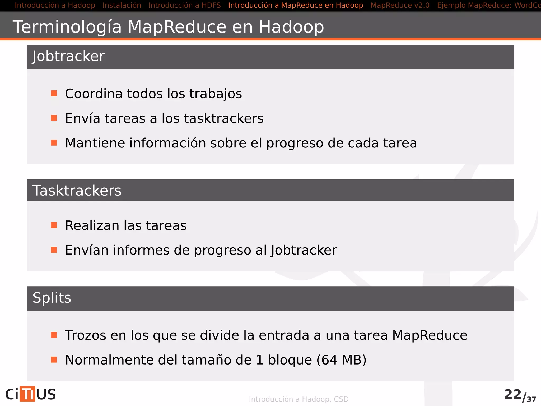 Introducción a Hadoop Instalación Introducción a HDFS MapReduce en Hadoop v1 MapReduce en YARN Ejemplo MapReduce: WordCount
HDFS Federation
El Namenode mantiene, en memoria, referencias a cada ﬁchero y bloque
en el ﬁlesystem
problemas de escalabilidad
HDF Federation, introducida en la versión 2.0
Permite usar varios Namenodes
Cada uno gestiona una porción del espacio de nombres del
ﬁlesystem
Los Namenodes no se coordinan entre sí
Cada Datanodes se registra con todos los Namenodes
Más información: hadoop.apache.org/docs/current/hadoop-project-
dist/hadoop-hdfs/Federation.html
Introducción a Hadoop, CSD 22/36
 