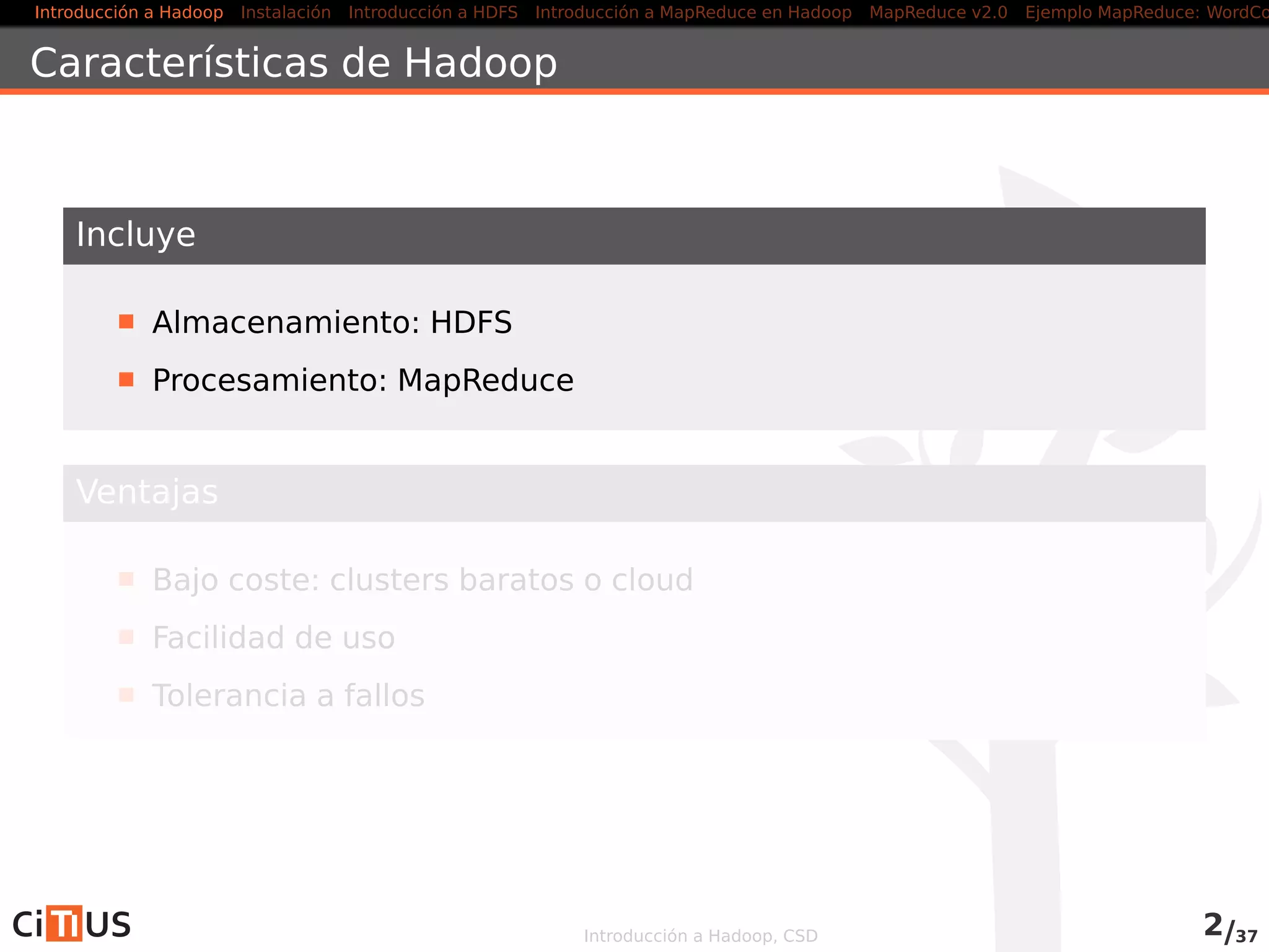 Introducción a Hadoop Instalación Introducción a HDFS MapReduce en Hadoop v1 MapReduce en YARN Ejemplo MapReduce: WordCount
Características de Hadoop
Incluye
Almacenamiento: HDFS
Procesamiento: MapReduce (Hadoop v1), YARN (Hadoop v2)
Ventajas
Bajo coste: clusters baratos o cloud
Facilidad de uso
Tolerancia a fallos
Introducción a Hadoop, CSD 2/36
 