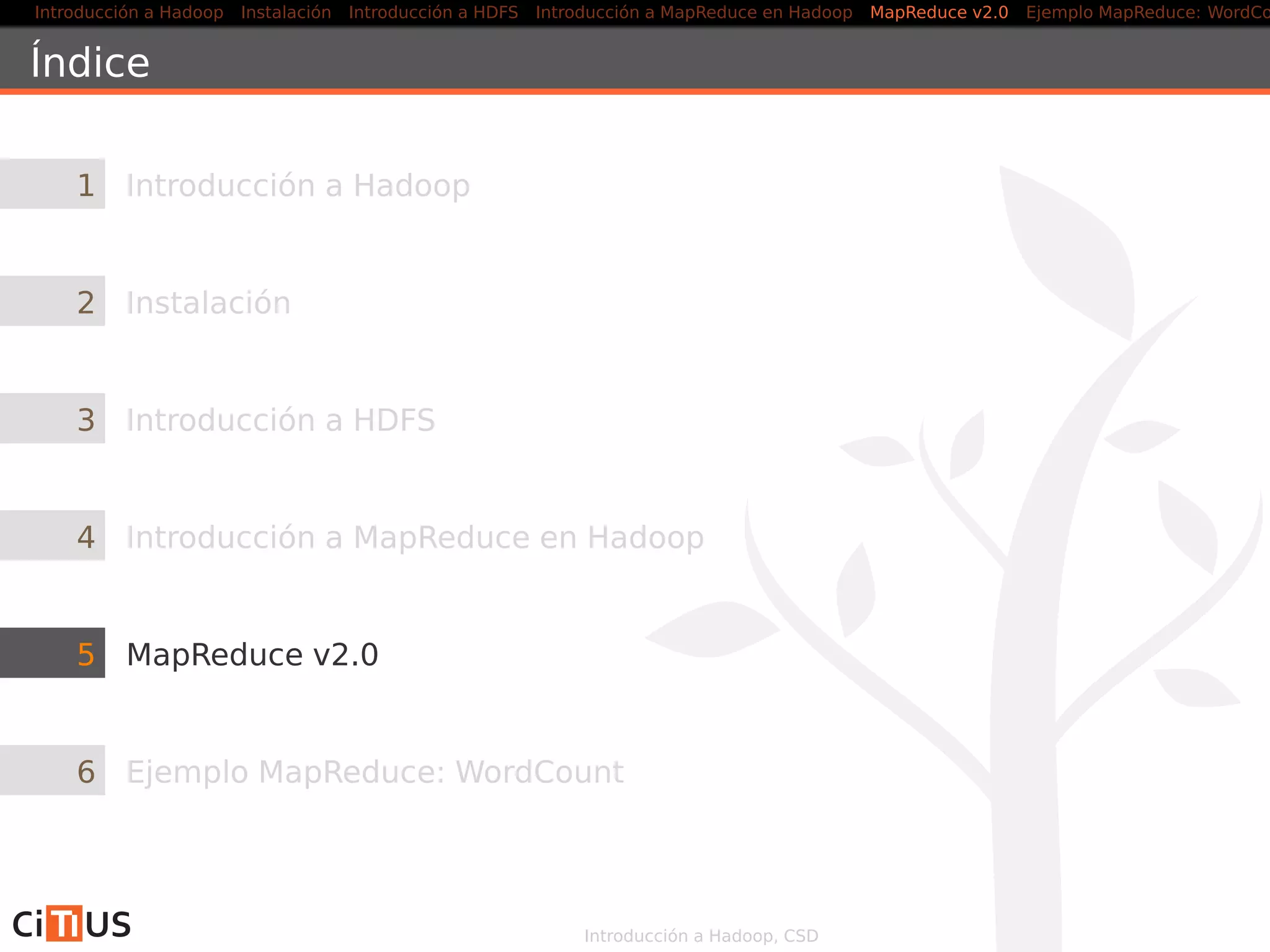 Introducción a Hadoop Instalación Introducción a HDFS MapReduce en Hadoop v1 MapReduce en YARN Ejemplo MapReduce: WordCount
Mapper
public class WordCountMapper
extends Mapper<LongWritable , Text , Text , IntWritable> {
@Override
public void map(LongWritable key, Text value , Context ctxt )
throws IOException , InterruptedException {
Matcher matcher = pat .matcher(value . toString () ) ;
while (matcher. find () ) {
word. set (matcher. group () . toLowerCase () ) ;
ctxt . write (word, one) ;
}
}
private Text word = new Text () ;
private final static IntWritable one = new IntWritable (1) ;
private Pattern pat =
Pattern . compile( "   b[a−zA−Z u00C0−uFFFF]+b" ) ;
}
Introducción a Hadoop, CSD 31/36
 