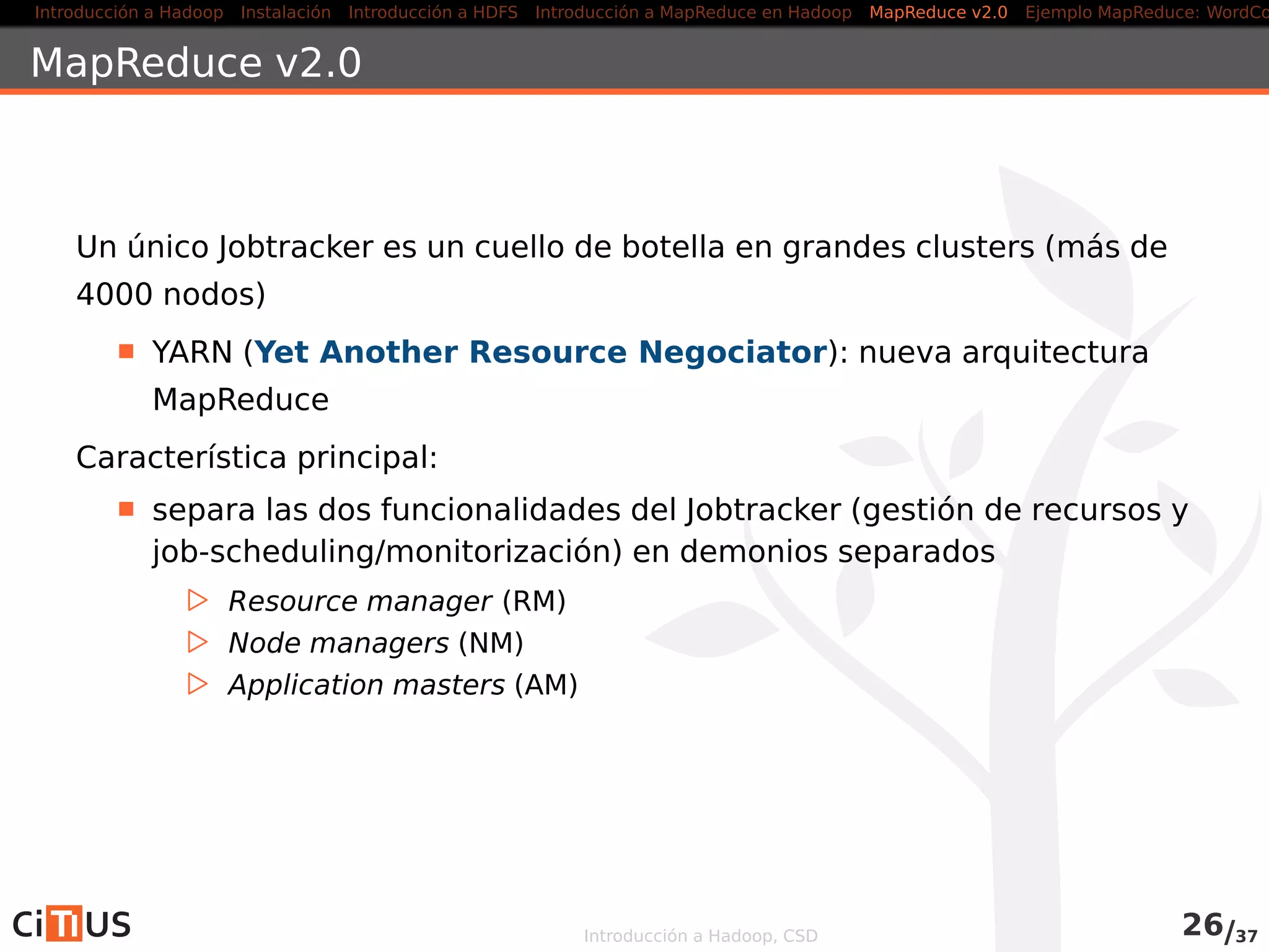 Introducción a Hadoop Instalación Introducción a HDFS MapReduce en Hadoop v1 MapReduce en YARN Ejemplo MapReduce: WordCount
Reducer
public class WordCountReducer
extends Reducer<Text , IntWritable , Text , IntWritable> {
@Override
public void reduce(Text key, Iterable<IntWritable> values ,
Context ctxt ) throws IOException , InterruptedException {
int sum = 0;
for ( IntWritable value : values ) {
sum += value . get () ;
}
ctxt . write (key, new IntWritable (sum) ) ;
}
}
Introducción a Hadoop, CSD 32/36
 