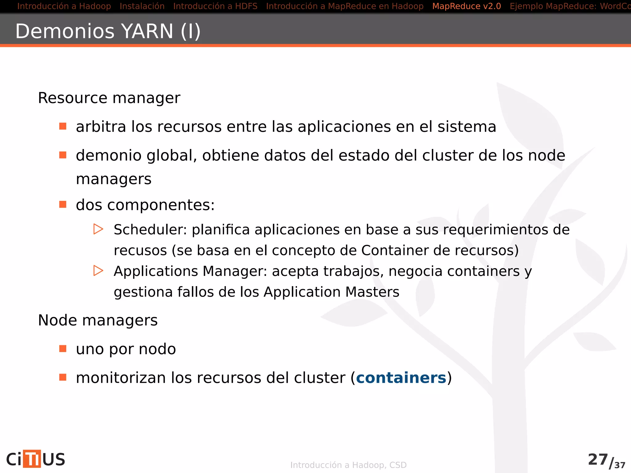 Introducción a Hadoop Instalación Introducción a HDFS MapReduce en Hadoop v1 MapReduce en YARN Ejemplo MapReduce: WordCount
Driver (I)
public class WordCountDriver
extends Configured implements Tool {
public int run( String [] arg0) throws Exception {
i f (arg0 . length != 2) {
System. err . printf ( "Usar : %s [ops] <entrada> <salida >n" ,
getClass () .getSimpleName() ) ;
ToolRunner .printGenericCommandUsage(System. err ) ;
return −1;
}
Configuration conf = getConf () ;
Job job = Job . getInstance ( conf ) ;
job .setJobName( "Word Count" ) ;
job . setJarByClass ( getClass () ) ;
FileInputFormat . addInputPath( job , new Path(arg0[0]) ) ;
FileOutputFormat . setOutputPath( job , new Path(arg0[1]) ) ;
Introducción a Hadoop, CSD 33/36
 