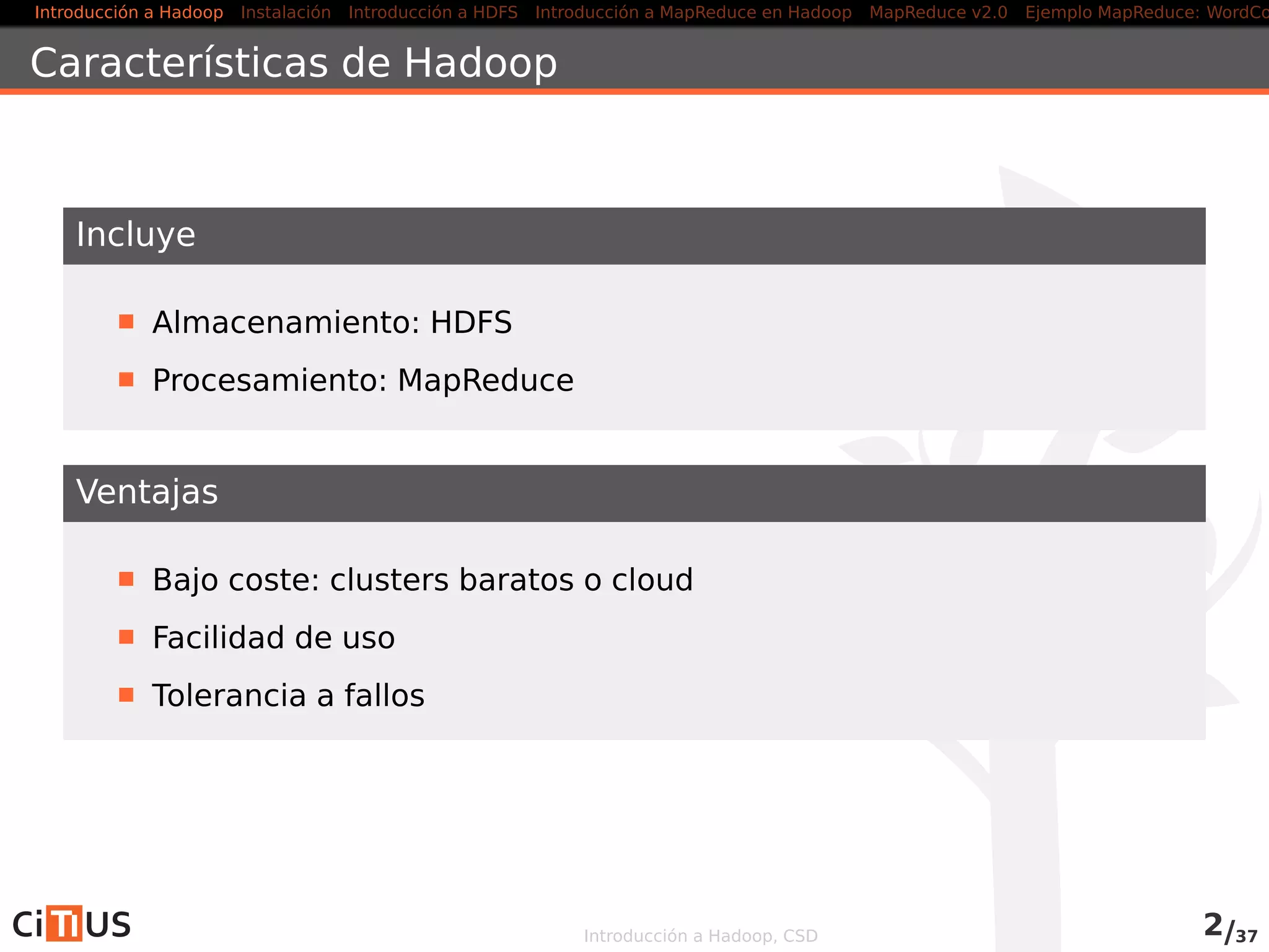 Introducción a Hadoop Instalación Introducción a HDFS MapReduce en Hadoop v1 MapReduce en YARN Ejemplo MapReduce: WordCount
Características de Hadoop
Incluye
Almacenamiento: HDFS
Procesamiento: MapReduce (Hadoop v1), YARN (Hadoop v2)
Ventajas
Bajo coste: clusters baratos o cloud
Facilidad de uso
Tolerancia a fallos
Introducción a Hadoop, CSD 2/36
 