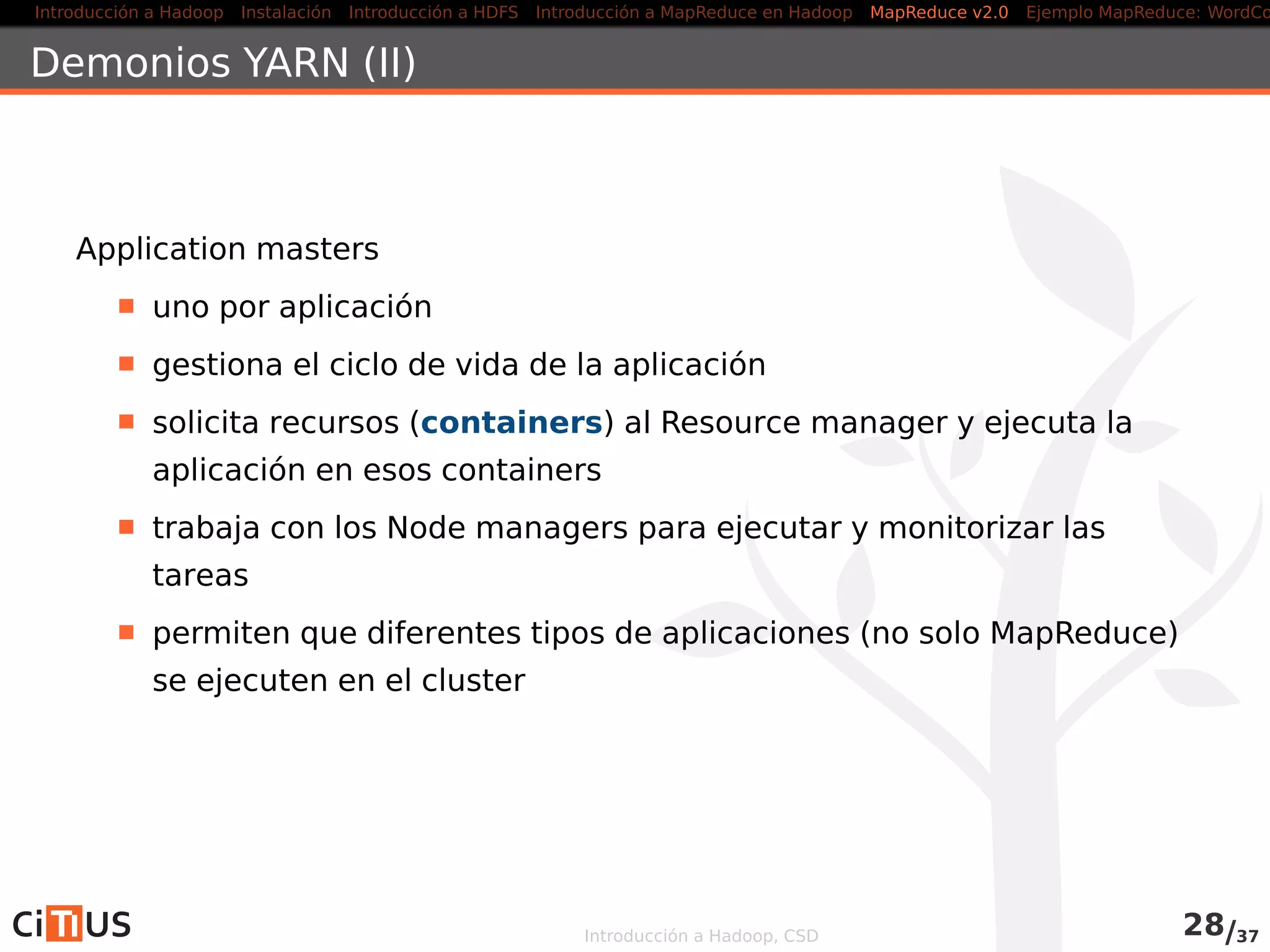 Introducción a Hadoop Instalación Introducción a HDFS MapReduce en Hadoop v1 MapReduce en YARN Ejemplo MapReduce: WordCount
Driver (II)
job . setOutputKeyClass(Text . class ) ;
job . setOutputValueClass ( IntWritable . class ) ;
job .setNumReduceTasks(1) ;
job . setMapperClass(WordCountMapper. class ) ;
job . setCombinerClass(WordCountReducer. class ) ;
job . setReducerClass(WordCountReducer. class ) ;
return ( job . waitForCompletion( true ) ? 0 : −1);
}
public static void main( String [] args) throws Exception {
int exitCode = ToolRunner . run(new WordCountDriver () , args) ;
System. exit (exitCode) ;
}
}
Introducción a Hadoop, CSD 34/36
 