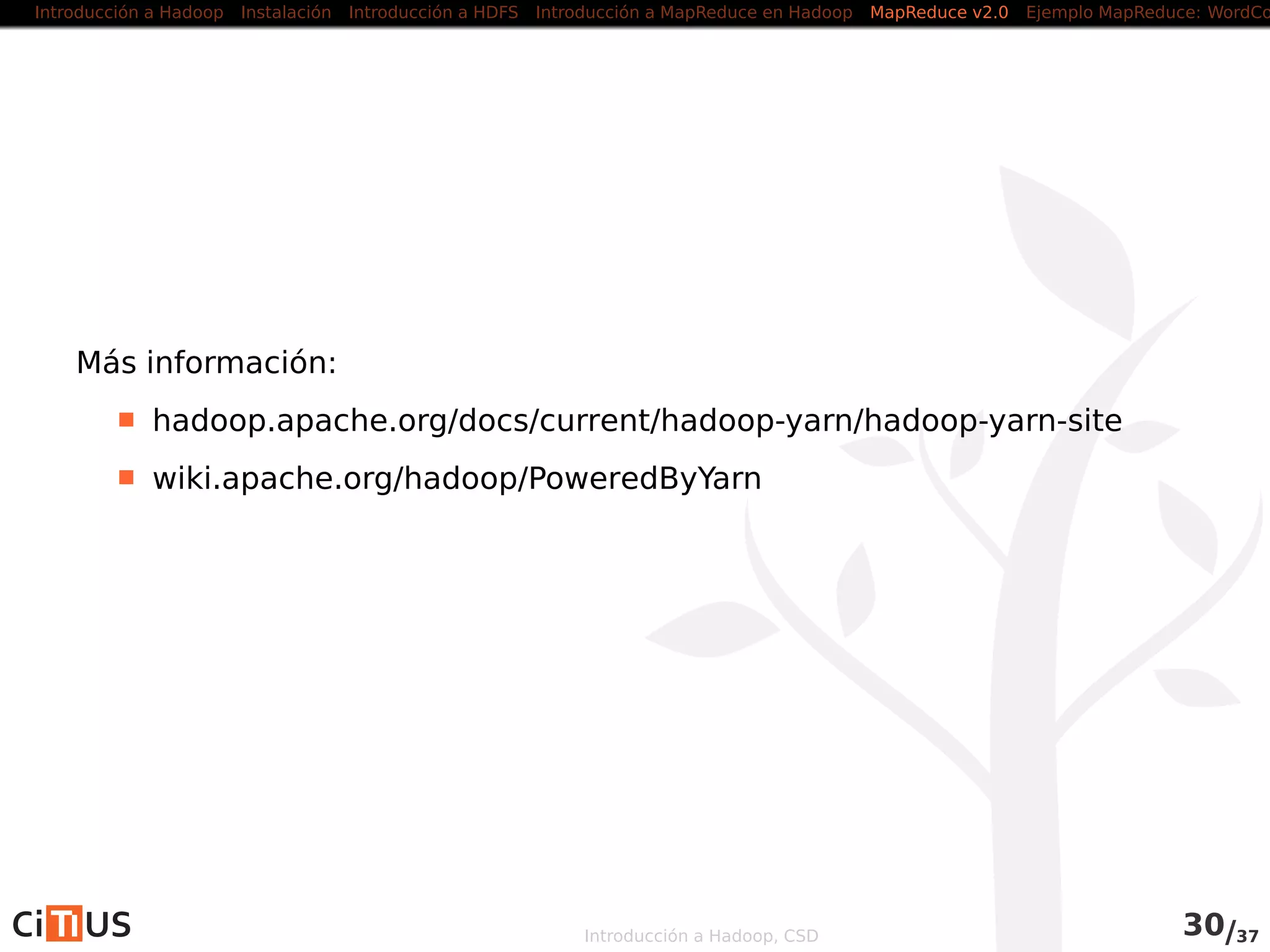 Introducción a Hadoop Instalación Introducción a HDFS MapReduce en Hadoop v1 MapReduce en YARN Ejemplo MapReduce: WordCount
Alternativas a Java
Hadoop Streaming
API que permite crear códigos map-reduce en otros lenguajes
Utiliza streams Unix como interfaz entre Hadoop y el código
Permite usar cualquier lenguaje que pueda leer de la entrada
estándard y escribir en la salida estándard (Python, Ruby, etc.)
Hadoop Pipes
Interfaz C++ a Hadoop MapReduce
Usa sockets como canal de comunicación entre el NodeManager y
el proceso C++ que ejecuta el map o el reduce
Introducción a Hadoop, CSD 36/36
 
