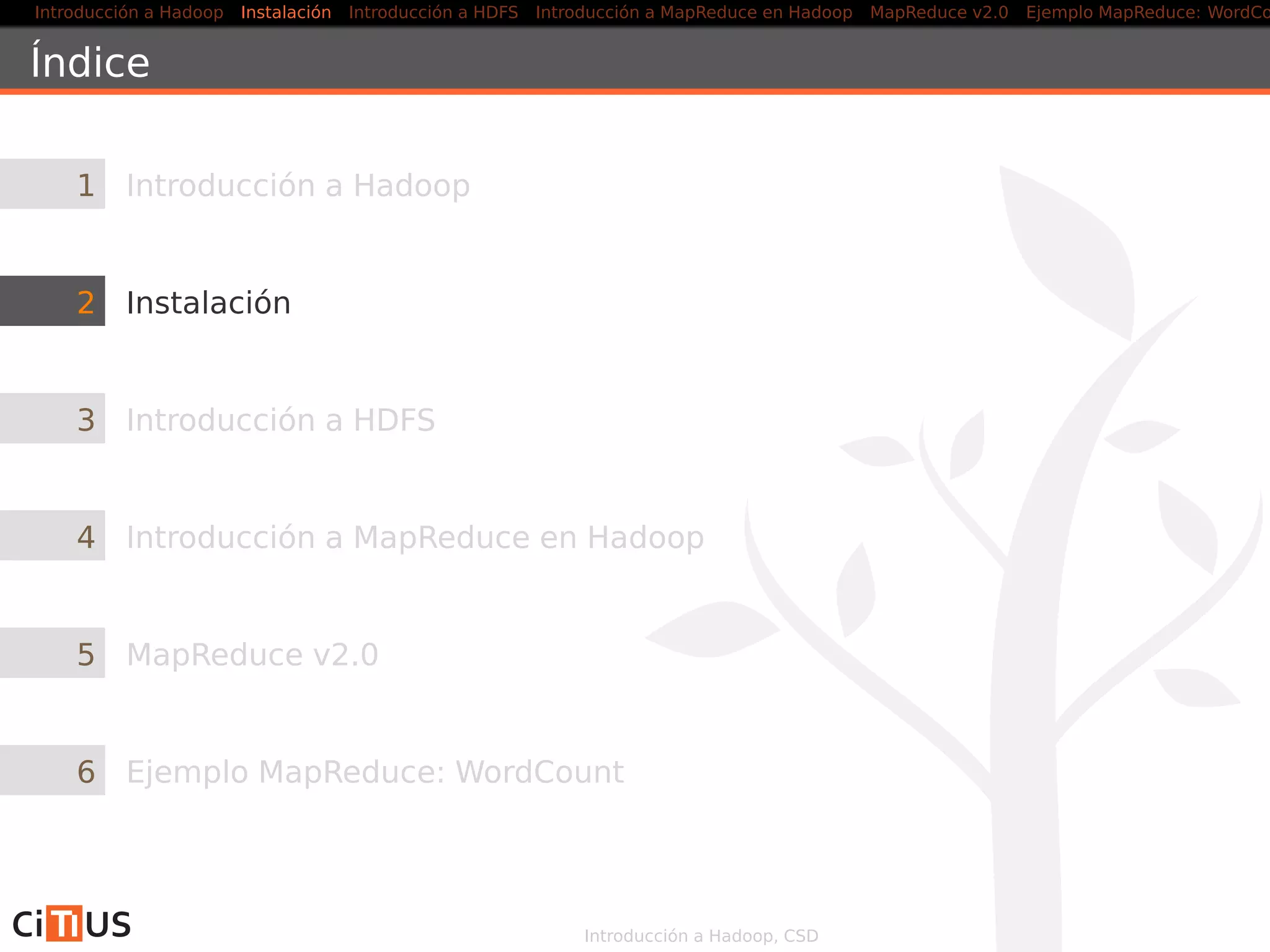 Introducción a Hadoop Instalación Introducción a HDFS MapReduce en Hadoop v1 MapReduce en YARN Ejemplo MapReduce: WordCount
Índice
1 Introducción a Hadoop
2 Instalación
3 Introducción a HDFS
4 MapReduce en Hadoop v1
5 MapReduce en YARN
6 Ejemplo MapReduce: WordCount
Introducción a Hadoop, CSD
 