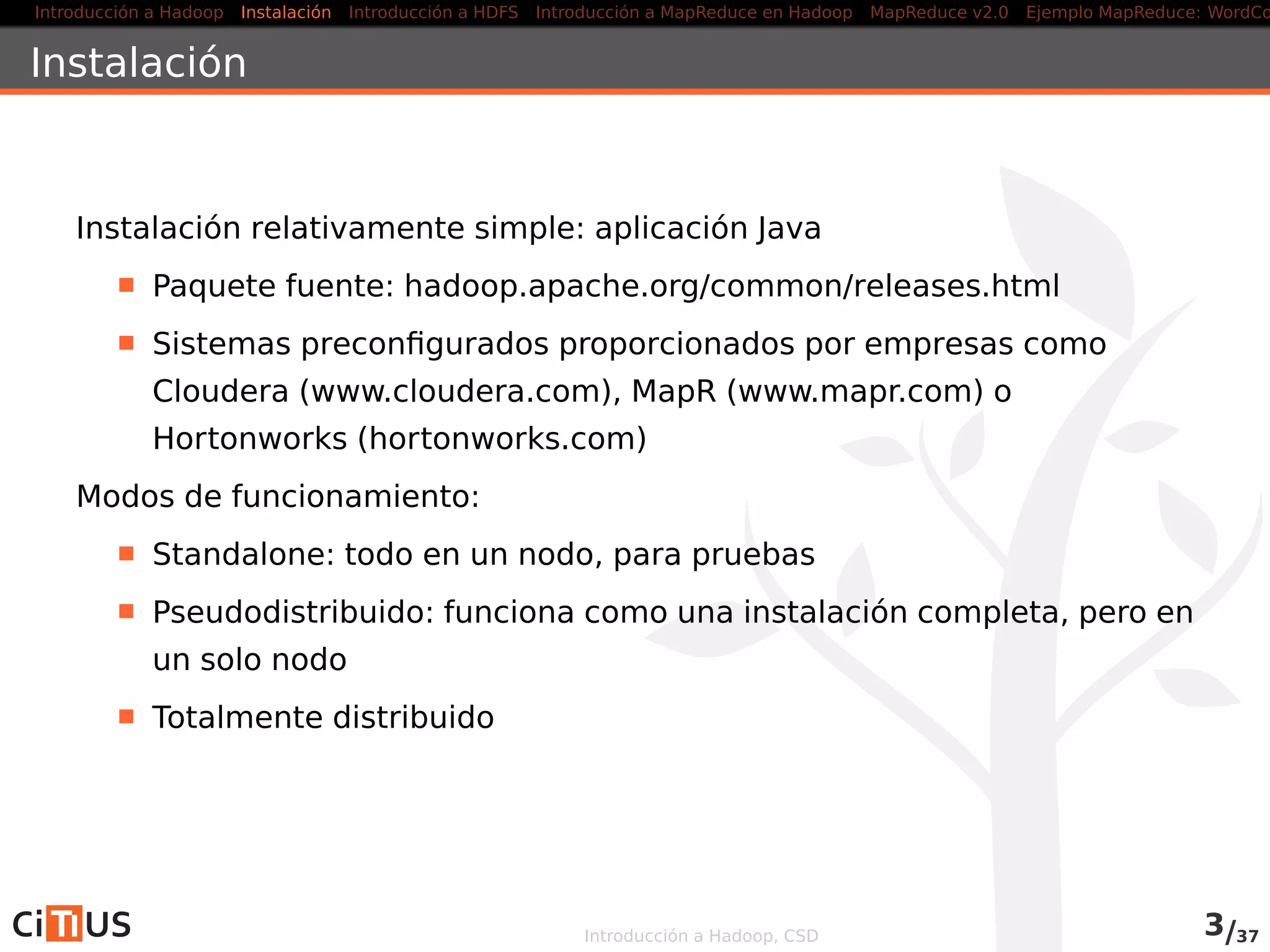 Introducción a Hadoop Instalación Introducción a HDFS MapReduce en Hadoop v1 MapReduce en YARN Ejemplo MapReduce: WordCount
Instalación
Instalación relativamente simple: aplicación Java
Paquete fuente: hadoop.apache.org/releases.html
Sistemas preconﬁgurados proporcionados por empresas como
Cloudera (www.cloudera.com), MapR (www.mapr.com) o
Hortonworks (hortonworks.com), o más especíﬁcas como la
distribución de Intel o IBM InfoSphere BigInsight
Modos de funcionamiento:
Standalone: todo en un nodo, para pruebas
Pseudodistribuido: funciona como una instalación completa, pero en
un solo nodo
Totalmente distribuido
Introducción a Hadoop, CSD 3/36
 