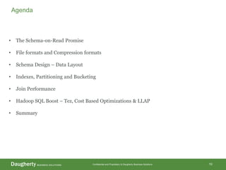 Confidential and Proprietary to Daugherty Business Solutions 10
Agenda
• The Schema-on-Read Promise
• File formats and Compression formats
• Schema Design – Data Layout
• Indexes, Partitioning and Bucketing
• Join Performance
• Hadoop SQL Boost – Tez, Cost Based Optimizations & LLAP
• Summary
 