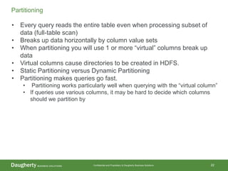 Confidential and Proprietary to Daugherty Business Solutions 22
Partitioning
• Every query reads the entire table even when processing subset of
data (full-table scan)
• Breaks up data horizontally by column value sets
• When partitioning you will use 1 or more “virtual” columns break up
data
• Virtual columns cause directories to be created in HDFS.
• Static Partitioning versus Dynamic Partitioning
• Partitioning makes queries go fast.
• Partitioning works particularly well when querying with the “virtual column”
• If queries use various columns, it may be hard to decide which columns
should we partition by
 