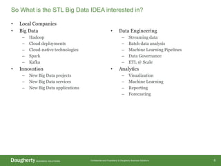 Confidential and Proprietary to Daugherty Business Solutions
• Local Companies
• Big Data
– Hadoop
– Cloud deployments
– Cloud-native technologies
– Spark
– Kafka
• Innovation
– New Big Data projects
– New Big Data services
– New Big Data applications
• Data Engineering
– Streaming data
– Batch data analysis
– Machine Learning Pipelines
– Data Governance
– ETL @ Scale
• Analytics
– Visualization
– Machine Learning
– Reporting
– Forecasting
So What is the STL Big Data IDEA interested in?
8
 