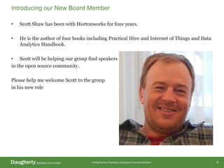 Confidential and Proprietary to Daugherty Business Solutions
• Scott Shaw has been with Hortonworks for four years.
• He is the author of four books including Practical Hive and Internet of Things and Data
Analytics Handbook.
• Scott will be helping our group find speakers
in the open source community.
Please help me welcome Scott to the group
in his new role
Introducing our New Board Member
9
 