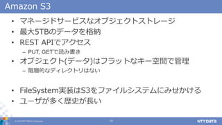 ? 2018 NTT DATA Corporation 10
Amazon S3
? ޥͩ`ɥ`ӥʥ֥ȥȥ`
? 5TBΥǩ`{
? REST APIǥ
C PUT, GETiߕ
? ֥(ǩ`)ϥեåȤʥ`gǹ
C AӵĤʥǥ쥯ȥϤʤ
? FileSystemgװS3ե륷ƥˤߤ
? `यsʷL
 