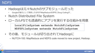 ? 2018 NTT DATA Corporation 11
NDFS
? HadoopԪNutchΥ֥⥸`ä
? GoogleՓĤȤưkGFSMapReduceοDoug Cutting...
? Nutch Distributed File System
? `FSǤ͸^Ĥ˥ץgФ˽Mߤ
? ᡢ⥸`ФHadoop
C NUTCH-193: MapReduce and NDFS code moved to new project, Hadoop.
LocalFileSystem extends NutchFileSystem
NDFSFileSystem extends NutchFileSystem
 