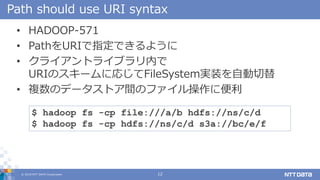 ? 2018 NTT DATA Corporation 12
Path should use URI syntax
? HADOOP-571
? PathURIָǤ褦
? 饤ȥ饤֥ڤ
URIΥ`ˏꤸFileSystemgװԄ
? }Υǩ`ȥgΥե˱
$ hadoop fs -cp file:///a/b hdfs://ns/c/d
$ hadoop fs -cp hdfs://ns/c/d s3a://bc/e/f
 