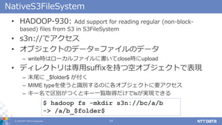 ? 2018 NTT DATA Corporation 14
NativeS3FileSystem
? HADOOP-930: Add support for reading regular (non-block-
based) files from S3 in S3FileSystem
? s3n://ǥ
? ֥ȤΥǩ`=եΥǩ`
C writerϥ`ե˕closerupload
? ǥ쥯ȥόsuffix֤Ŀե֥ȤǱF
C ĩβ _$folder$ 
C MIME typeʹReΤ˸֥ȤҪ
C `eĤȥ`һEȡälsgFǤ
$ hadoop fs -mkdir s3n://bc/a/b
-> /a/b_$folder$
 