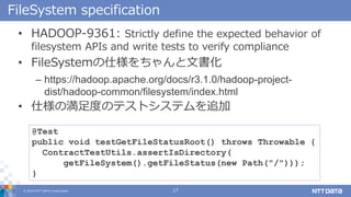 ? 2018 NTT DATA Corporation 17
FileSystem specification
? HADOOP-9361: Strictly define the expected behavior of
filesystem APIs and write tests to verify compliance
? FileSystem˘ĕ
C https://hadoop.apache.org/docs/r3.1.0/hadoop-project-
dist/hadoop-common/filesystem/index.html
? ˘ΜȤΥƥȥƥ׷
@Test
public void testGetFileStatusRoot() throws Throwable {
ContractTestUtils.assertIsDirectory(
getFileSystem().getFileStatus(new Path("/")));
}
 