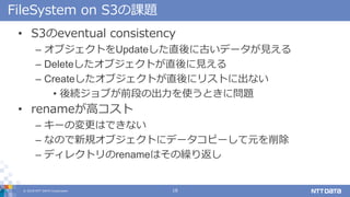? 2018 NTT DATA Corporation 18
FileSystem on S3n}
? S3eventual consistency
C ֥ȤUpdateֱ˹Ťǩ`Ҋ
C Delete֥ȤֱҊ
C Create֥Ȥֱ˥ꥹȤ˳ʤ
? A֤ǰΤγʹȤˆ}
? renameߥ
C `ΉϤǤʤ
C ʤΤҎ֥Ȥ˥ǩ`ԩ`Ԫ
C ǥ쥯ȥrenameϤR귵
 