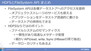 ? 2018 NTT DATA Corporation 20
HDFSFileSystem API ޤȤ
? FileSystem APIϸNǩ`ȥؤΥṩ
C ֥ȥȥ`Υ`ӥʹ
C ץꥱ`ǩ`ȥ͸^Ĥ˕
C ǩ`ȥ΁äǤ
? HDFSʤǤϤΥݥ
C ե륷ƥΥޥƥ
? һ؞Ԥ٤ʥ᥿ǩ`
? API(read, write, fsync (HBase헤)
C ǩ``ƥ⤢
 