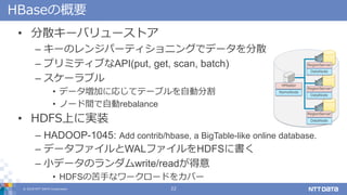 ? 2018 NTT DATA Corporation 22
HBaseθҪ
? ɢ`Х`ȥ
C `Υ󥸥ѩ`ƥ˥󥰤ǥǩ`ɢ
C ץߥƥ֤API(put, get, scan, batch)
C `֥
? ǩ`ӤˏꤸƥƩ`֥Ԅӷָ
? Ω`gԄrebalance
? HDFSϤˌgװ
C HADOOP-1045: Add contrib/hbase, a BigTable-like online database.
C ǩ`եWALեHDFS˕
C Сǩ`Υwrite/read
? HDFSο֤ʥ``ɤ򥫥Щ`
NameNode
RegionServer
RegionServer
RegionServer
HMaster
DataNode
DataNode
DataNode
 