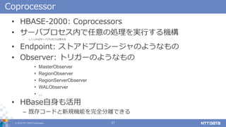 ? 2018 NTT DATA Corporation 27
Coprocessor
? HBASE-2000: Coprocessors
? `Хץڤ΄IgФC
C Х`Хץ
? Endpoint: ȥɥץ`Τ褦ʤ
? Observer: ȥꥬ`Τ褦ʤ
? MasterObserver
? RegionObserver
? RegionServerObserver
? WALObserver
? ...
? HBase
C ȴ楳`ɤҎCܤȫxǤ
 