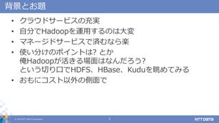 ? 2018 NTT DATA Corporation 3
Ȥ}
? 饦ɥ`ӥγg
? Է֤Hadoop\äΤϴ
? ޥͩ`ɥ`ӥǜgʤS
? ʹ֤ΥݥȤ? Ȥ
HadoopϤʤ?
ȤФڤHDFSHBaseKuduƤߤ
? ˥΂
 