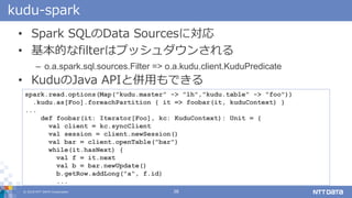 ? 2018 NTT DATA Corporation 38
kudu-spark
? Spark SQLData Sourcesˌ
? Ĥfilterϥץå󤵤
C o.a.spark.sql.sources.Filter => o.a.kudu.client.KuduPredicate
? KuduJava APIȁäǤ
spark.read.options(Map("kudu.master" -> "lh","kudu.table" -> "foo"))
.kudu.as[Foo].foreachPartition { it => foobar(it, kuduContext) }
...
def foobar(it: Iterator[Foo], kc: KuduContext): Unit = {
val client = kc.syncClient
val session = client.newSession()
val bar = client.openTable("bar")
while(it.hasNext) {
val f = it.next
val b = bar.newUpdate()
b.getRow.addLong("a", f.id)
...
 