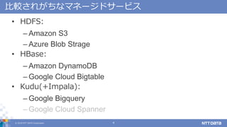 ? 2018 NTT DATA Corporation 4
^줬ʥޥͩ`ɥ`ӥ
? HDFS:
C Amazon S3
C Azure Blob Strage
? HBase:
C Amazon DynamoDB
C Google Cloud Bigtable
? Kudu(+Impala):
C Google Bigquery
C Google Cloud Spanner
 