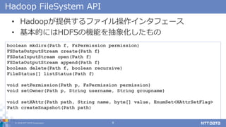 ? 2018 NTT DATA Corporation 8
Hadoop FileSystem API
? Hadoopṩե󥿥ե`
? ĤˤHDFSΙCܤ󻯤
boolean mkdirs(Path f, FsPermission permission)
FSDataOutputStream create(Path f)
FSDataInputStream open(Path f)
FSDataOutputStream append(Path f)
boolean delete(Path f, boolean recursive)
FileStatus[] listStatus(Path f)
void setPermission(Path p, FsPermission permission)
void setOwner(Path p, String username, String groupname)
void setXAttr(Path path, String name, byte[] value, EnumSet<XAttrSetFlag>
Path createSnapshot(Path path)
...
 