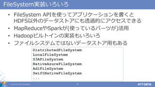 ? 2018 NTT DATA Corporation 9
FileSystemgװ
? FileSystem APIʹäƥץꥱ`
HDFSΥǩ`ȥˤ͸^Ĥ˥Ǥ
? MapReduceSpark(ʹäƤѩ`Ĥ)
? HadoopӥȥΌgװ⤤
? ե륷ƥǤϤʤǩ`ȥä⤢
DistributedFileSystem
LocalFileSystem
S3AFileSystem
NativeAzureFileSystem
AdlFileSystem
SwiftNativeFileSystem
...
 