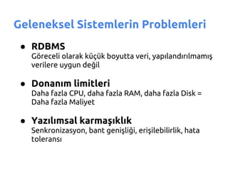Geleneksel Sistemlerin Problemleri
 ● RDBMS
   Göreceli olarak küçük boyutta veri, yapılandırılmamış
   verilere uygun değil

 ● Donanım limitleri
   Daha fazla CPU, daha fazla RAM, daha fazla Disk =
   Daha fazla Maliyet

 ● Yazılımsal karmaşıklık
   Senkronizasyon, bant genişliği, erişilebilirlik, hata
   toleransı
 