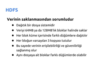 HDFS
Verinin saklanmasından sorumludur
  ● Dağıtık bir dosya sistemidir
  ● Veriyi 64MB ya da 128MB'lık bloklar halinde saklar
  ● Her blok küme içerisinde farklı düğümlere dağıtılır
  ● Her bloğun varsayılan 3 kopyası tutulur
  ● Bu sayede verinin erişilebilirliği ve güvenilirliği
      sağlanmış olur
   ● Aynı dosyaya ait bloklar farklı düğümlerde olabilir
 