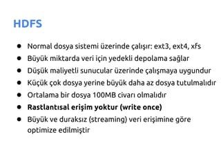 HDFS
●   Normal dosya sistemi üzerinde çalışır: ext3, ext4, xfs
●   Büyük miktarda veri için yedekli depolama sağlar
●   Düşük maliyetli sunucular üzerinde çalışmaya uygundur
●   Küçük çok dosya yerine büyük daha az dosya tutulmalıdır
●   Ortalama bir dosya 100MB civarı olmalıdır
●   Rastlantısal erişim yoktur (write once)
●   Büyük ve duraksız (streaming) veri erişimine göre
    optimize edilmiştir
 