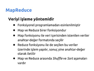 MapReduce
Veriyi işleme yöntemidir
  ● Fonksiyonel programlamadan esinlenilmiştir
  ● Map ve Reduce birer fonksiyondur
  ● Map fonksiyonu ile veri içerisinden istenilen veriler
      anahtar-değer formatında seçilir
   ● Reduce fonksiyonu ile de seçilen bu veriler
      üzerinde işlem yapılır, sonuç yine anahtar-değer
      olarak iletilir
   ● Map ve Reduce arasında Shuffle ve Sort aşamaları
      vardır
 