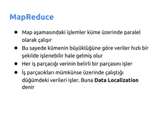 MapReduce
● Map aşamasındaki işlemler küme üzerinde paralel
   olarak çalışır
● Bu sayede kümenin büyüklüğüne göre veriler hızlı bir
   şekilde işlenebilir hale gelmiş olur
● Her iş parçacığı verinin belirli bir parçasını işler
● İş parçacıkları mümkünse üzerinde çalıştığı
   düğümdeki verileri işler. Buna Data Localization
   denir
 