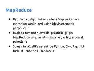 MapReduce
● Uygulama geliştirilirken sadece Map ve Reduce
   metodları yazılır, geri kalan işleyiş otomatik
   gerçekleşir
● Hadoop tamamen Java ile geliştirildiği için
   MapReduce uygulamaları Java ile yazılır, jar olarak
   paketlenir
● Streaming özelliği sayesinde Python, C++, Php gibi
   farklı dillerde de kullanılabilir
 
