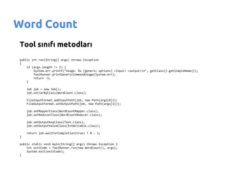 Word Count
Tool sınıfı metodları
public int run(String[] args) throws Exception
{
    if (args.length != 2) {
        System.err.printf("Usage: %s [generic options] <input> <output>n", getClass().getSimpleName());
        ToolRunner.printGenericCommandUsage(System.err);
        return -1;
    }

    Job job = new Job();
    job.setJarByClass(WordCount.class);

    FileInputFormat.addInputPath(job, new Path(args[0]));
    FileOutputFormat.setOutputPath(job, new Path(args[1]));

    job.setMapperClass(WordCountMapper.class);
    job.setReducerClass(WordCountReducer.class);

    job.setOutputKeyClass(Text.class);
    job.setOutputValueClass(IntWritable.class);

    return job.waitForCompletion(true) ? 0 : 1;
}

public static void main(String[] args) throws Exception {
    int exitCode = ToolRunner.run(new WordCount(), args);
    System.exit(exitCode);
}
 