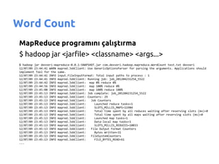 Word Count
MapReduce programını çalıştırma
$ hadoop jar <jarfile> <classname> <args...>
$ hadoop jar devveri-mapreduce-0.0.1-SNAPSHOT.jar com.devveri.hadoop.mapreduce.WordCount test.txt devveri
12/07/09 23:44:41 WARN mapred.JobClient: Use GenericOptionsParser for parsing the arguments. Applications should
implement Tool for the same.
12/07/09 23:44:41 INFO input.FileInputFormat: Total input paths to process : 1
12/07/09 23:44:41 INFO mapred.JobClient: Running job: job_201204231254_5522
12/07/09 23:44:42 INFO mapred.JobClient: map 0% reduce 0%
12/07/09 23:44:56 INFO mapred.JobClient: map 100% reduce 0%
12/07/09 23:45:08 INFO mapred.JobClient: map 100% reduce 100%
12/07/09 23:45:13 INFO mapred.JobClient: Job complete: job_201204231254_5522
12/07/09 23:45:13 INFO mapred.JobClient: Counters: 29
12/07/09 23:45:13 INFO mapred.JobClient:   Job Counters
12/07/09 23:45:13 INFO mapred.JobClient:     Launched reduce tasks=1
12/07/09 23:45:13 INFO mapred.JobClient:     SLOTS_MILLIS_MAPS=11984
12/07/09 23:45:13 INFO mapred.JobClient:     Total time spent by all reduces waiting after reserving slots (ms)=0
12/07/09 23:45:13 INFO mapred.JobClient:     Total time spent by all maps waiting after reserving slots (ms)=0
12/07/09 23:45:13 INFO mapred.JobClient:     Launched map tasks=1
12/07/09 23:45:13 INFO mapred.JobClient:     Data-local map tasks=1
12/07/09 23:45:13 INFO mapred.JobClient:     SLOTS_MILLIS_REDUCES=10033
12/07/09 23:45:13 INFO mapred.JobClient:   File Output Format Counters
12/07/09 23:45:13 INFO mapred.JobClient:     Bytes Written=31
12/07/09 23:45:13 INFO mapred.JobClient:   FileSystemCounters
12/07/09 23:45:13 INFO mapred.JobClient:     FILE_BYTES_READ=61
...
 
