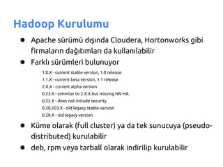Hadoop Kurulumu
 ● Apache sürümü dışında Cloudera, Hortonworks gibi
    firmaların dağıtımları da kullanılabilir
 ● Farklı sürümleri bulunuyor
       1.0.X - current stable version, 1.0 release
       1.1.X - current beta version, 1.1 release
       2.X.X - current alpha version
       0.23.X - simmilar to 2.X.X but missing NN HA.
       0.22.X - does not include security
       0.20.203.X - old legacy stable version
       0.20.X - old legacy version

 ● Küme olarak (full cluster) ya da tek sunucuya (pseudo-
    distributed) kurulabilir
 ● deb, rpm veya tarball olarak indirilip kurulabilir
 