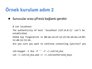 Örnek kurulum adım 2
 ● Sunucular arası şifresiz bağlantı gerekir
    $ ssh localhost
    The authenticity of host 'localhost (127.0.0.1)' can't be
    established.
    ECDSA key fingerprint is 00:ab:cd:ef:12:23:56:ab:ba:c4:89:
    11:d8:22:33:1b.
    Are you sure you want to continue connecting (yes/no)? yes


    ssh-keygen -t dsa -P '' -f ~/.ssh/id_dsa
    cat ~/.ssh/id_dsa.pub >> ~/.ssh/authorized_keys
 
