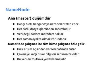 NameNode
Ana (master) düğümdür
  ● Hangi blok, hangi dosya nerededir takip eder
  ● Her türlü dosya işleminden sorumludur
  ● Veri değil sadece metadata saklar
  ● Her zaman ayakta olmak zorundadır
NameNode çalışmaz ise tüm küme çalışmaz hale gelir
   ● Hızlı erişim açısından verileri hafızada tutar
   ● Çökmeye karşı diske bilgileri senkronize eder
   ● Bu verileri mutlaka yedeklenmelidir
 