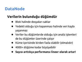 DataNode
Verilerin bulunduğu düğümdür
  ● Blok halinde dosyaları saklar
  ● Yedekli olduğu için kapanması halinde veri kaybı
      yaşanmaz
   ● Veriler bu düğümlerde olduğu için analiz işlemleri
      de bu düğümler üzerinde çalışır
   ● Küme içerisinde birden fazla olabilir (olmalıdır)
   ● 4000+ düğüme kadar büyüyebilir
   ● Sayısı arttıkça performansı lineer olarak artar!
 