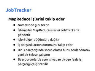 JobTracker
 MapReduce işlerini takip eder
   ● NameNode gibi tektir
   ● İstemciler MapReduce işlerini JobTracker'a
       gönderir
    ● İşleri diğer düğümlere dağıtır
    ● İş parçacıklarının durumunu takip eder
    ● Bir iş parçacığında sorun olursa bunu sonlandırarak
       yeni bir tekrar çalıştırır
    ● Bazı durumlarda aynı işi yapan birden fazla iş
       parçacığı çalıştırabilir
 