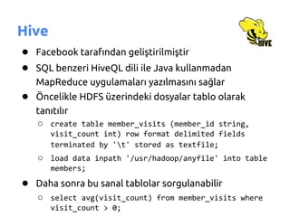Hive
● Facebook tarafından geliştirilmiştir
● SQL benzeri HiveQL dili ile Java kullanmadan
   MapReduce uygulamaları yazılmasını sağlar
● Öncelikle HDFS üzerindeki dosyalar tablo olarak
   tanıtılır
   ○ create table member_visits (member_id string,
       visit_count int) row format delimited fields
       terminated by 't' stored as textfile;
   ○ load data inpath '/usr/hadoop/anyfile' into table
       members;
● Daha sonra bu sanal tablolar sorgulanabilir
   ○ select avg(visit_count) from member_visits where
       visit_count > 0;
 
