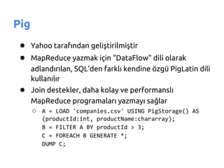 Pig
 ● Yahoo tarafından geliştirilmiştir
 ● MapReduce yazmak için "DataFlow" dili olarak
      adlandırılan, SQL'den farklı kendine özgü PigLatin dili
      kullanılır
 ● Join destekler, daha kolay ve performanslı
      MapReduce programaları yazmayı sağlar
      ○ A = LOAD 'companies.csv' USING PigStorage() AS
         (productId:int, productName:chararray);
         B = FILTER A BY productId > 3;
         C = FOREACH B GENERATE *;
         DUMP C;
 