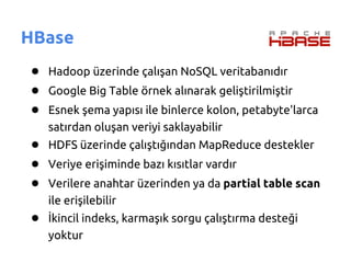 HBase
● Hadoop üzerinde çalışan NoSQL veritabanıdır
● Google Big Table örnek alınarak geliştirilmiştir
● Esnek şema yapısı ile binlerce kolon, petabyte'larca
   satırdan oluşan veriyi saklayabilir
● HDFS üzerinde çalıştığından MapReduce destekler
● Veriye erişiminde bazı kısıtlar vardır
● Verilere anahtar üzerinden ya da partial table scan
   ile erişilebilir
● İkincil indeks, karmaşık sorgu çalıştırma desteği
   yoktur
 