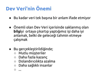 Dev Veri'nin Önemi
 ● Bu kadar veri tek başına bir anlam ifade etmiyor

 ● Önemli olan Dev Veri içerisinde saklanmış olan
   bilgiyi ortaya çıkartıp yaptığımız işi daha iyi
   anlamak, belki de geleceği tahmin etmeye
   çalışmak

 ● Bu gerçekleştirildiğinde;
   ○ Mutlu müşteriler
   ○ Daha fazla kazanç
   ○ Dolandırıcılıkta azalma
   ○ Daha sağlıklı insanlar
   ○ ...
 