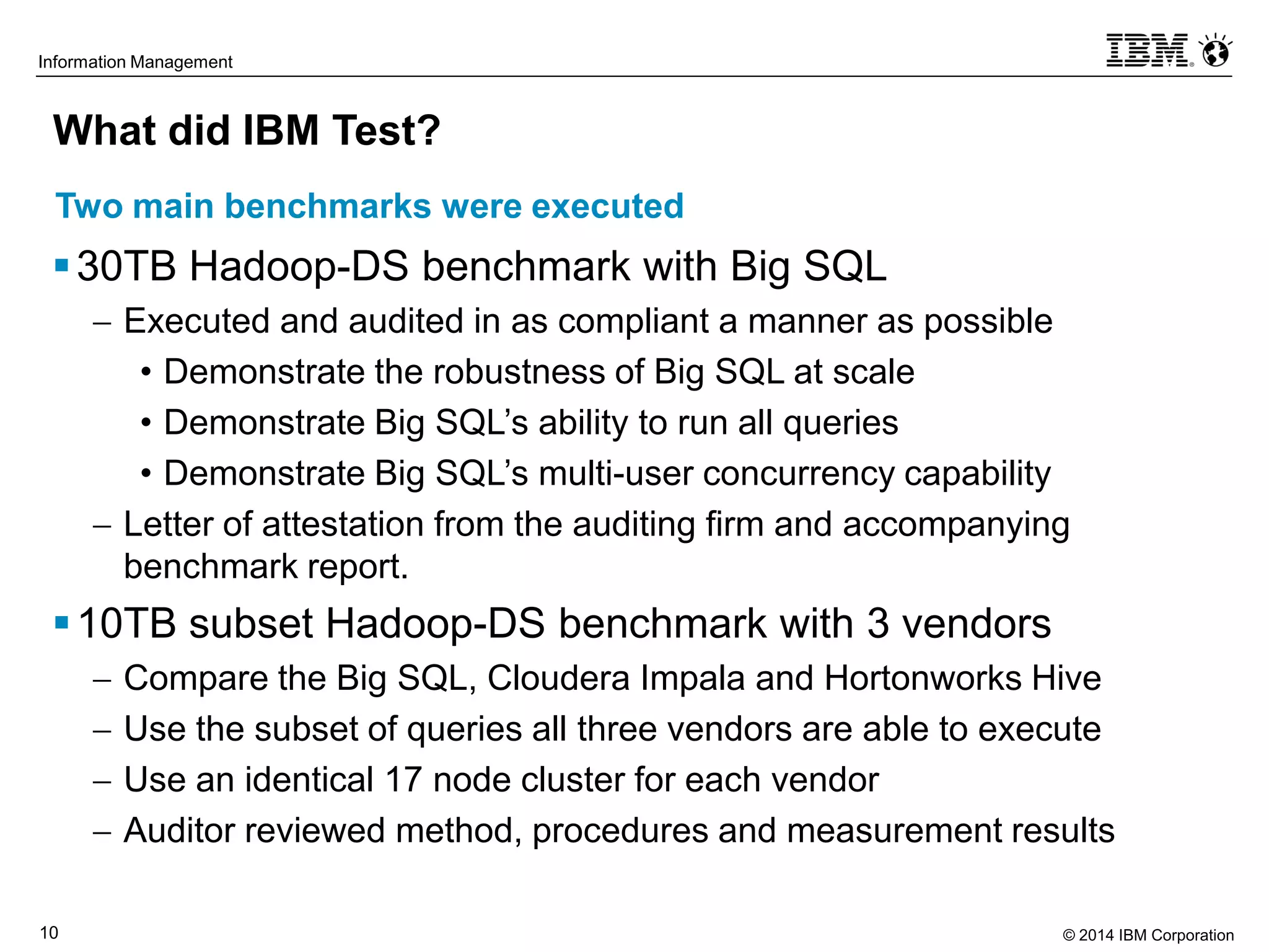 © 2014 IBM Corporation10
Information Management
What did IBM Test?
30TB Hadoop-DS benchmark with Big SQL
 Executed and audited in as compliant a manner as possible
• Demonstrate the robustness of Big SQL at scale
• Demonstrate Big SQL’s ability to run all queries
• Demonstrate Big SQL’s multi-user concurrency capability
 Letter of attestation from the auditing firm and accompanying
benchmark report.
10TB subset Hadoop-DS benchmark with 3 vendors
 Compare the Big SQL, Cloudera Impala and Hortonworks Hive
 Use the subset of queries all three vendors are able to execute
 Use an identical 17 node cluster for each vendor
 Auditor reviewed method, procedures and measurement results
Two main benchmarks were executed
 
