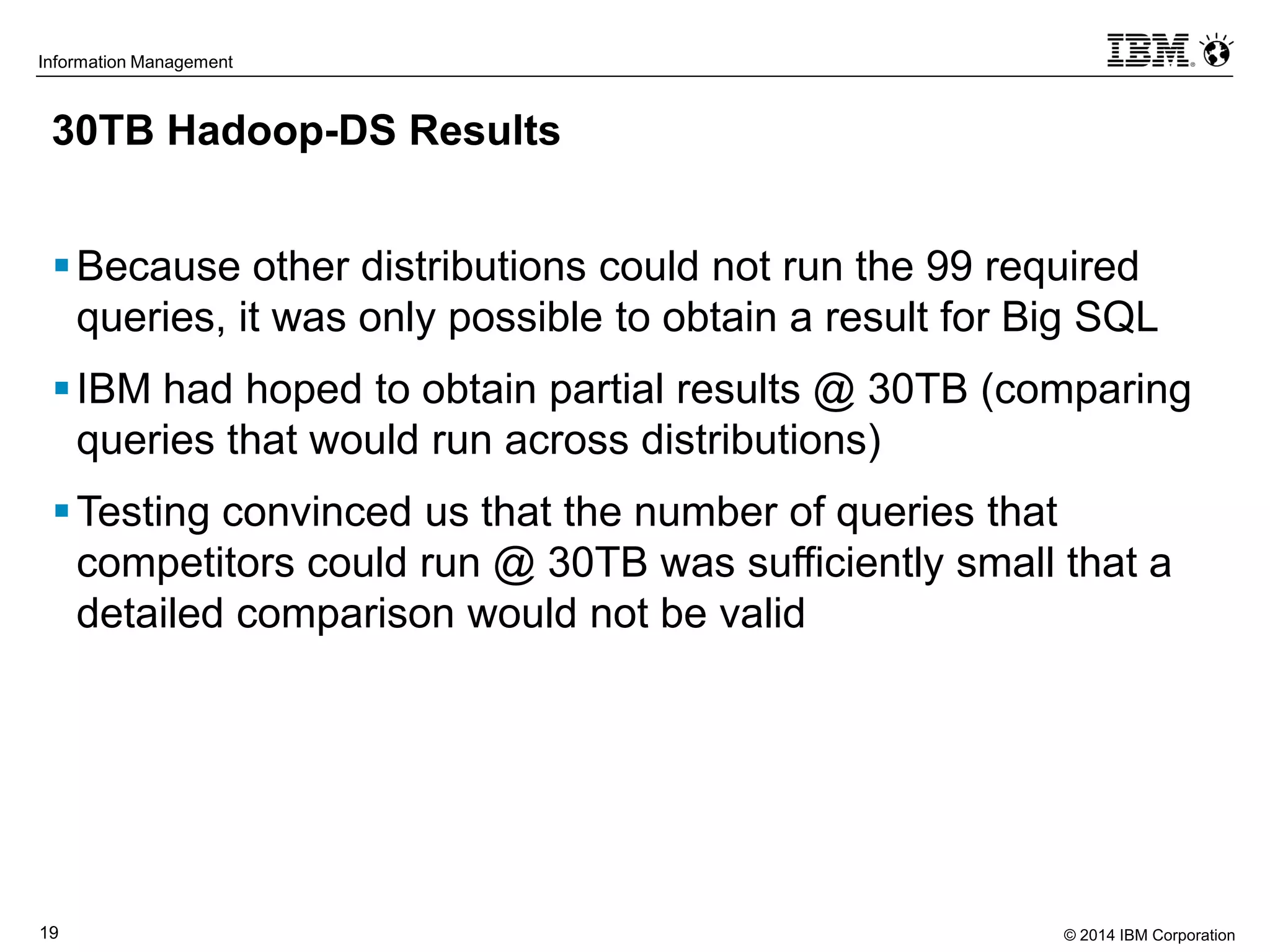 © 2014 IBM Corporation19
Information Management
30TB Hadoop-DS Results
Because other distributions could not run the 99 required
queries, it was only possible to obtain a result for Big SQL
IBM had hoped to obtain partial results @ 30TB (comparing
queries that would run across distributions)
Testing convinced us that the number of queries that
competitors could run @ 30TB was sufficiently small that a
detailed comparison would not be valid
 